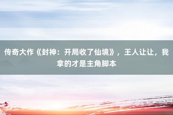 传奇大作《封神：开局收了仙境》，王人让让，我拿的才是主角脚本