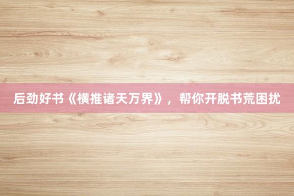 后劲好书《横推诸天万界》，帮你开脱书荒困扰