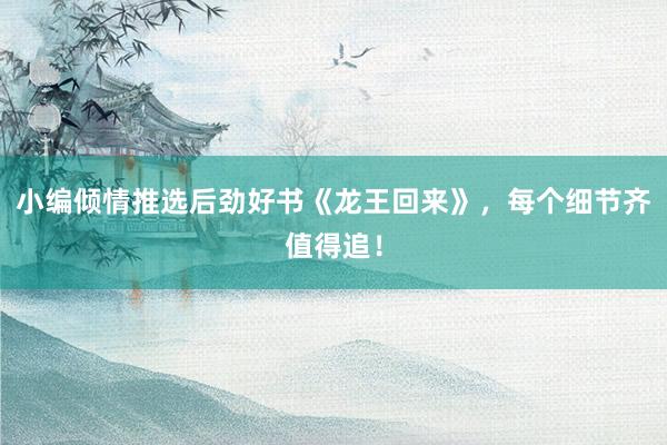 小编倾情推选后劲好书《龙王回来》，每个细节齐值得追！