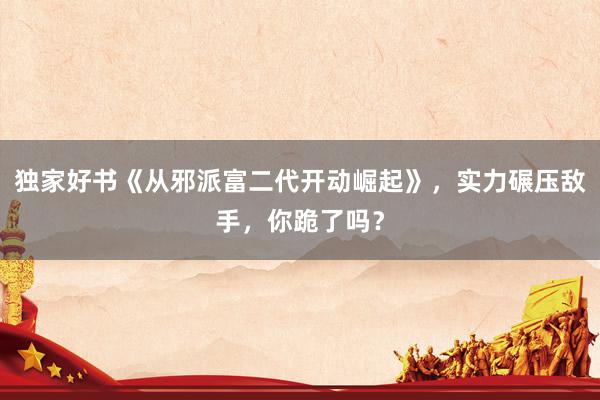 独家好书《从邪派富二代开动崛起》，实力碾压敌手，你跪了吗？