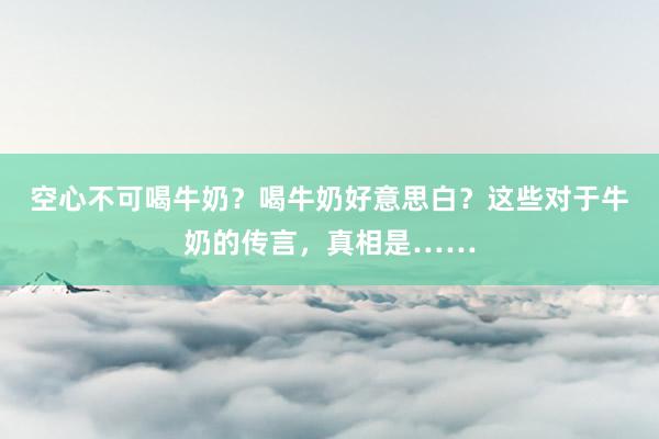 空心不可喝牛奶？喝牛奶好意思白？这些对于牛奶的传言，真相是……
