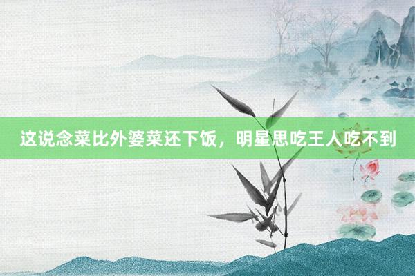 这说念菜比外婆菜还下饭，明星思吃王人吃不到