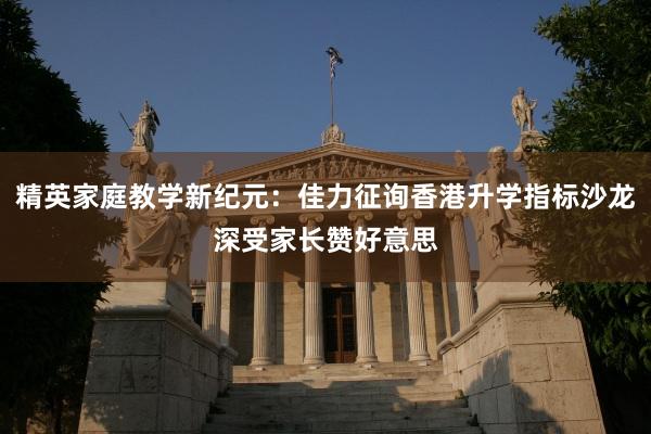 精英家庭教学新纪元：佳力征询香港升学指标沙龙深受家长赞好意思