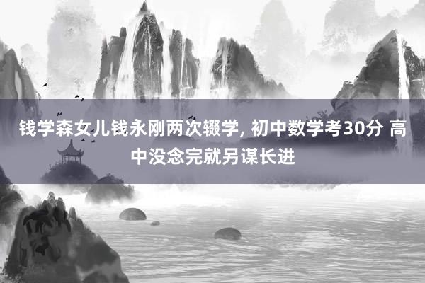 钱学森女儿钱永刚两次辍学, 初中数学考30分 高中没念完就另谋长进