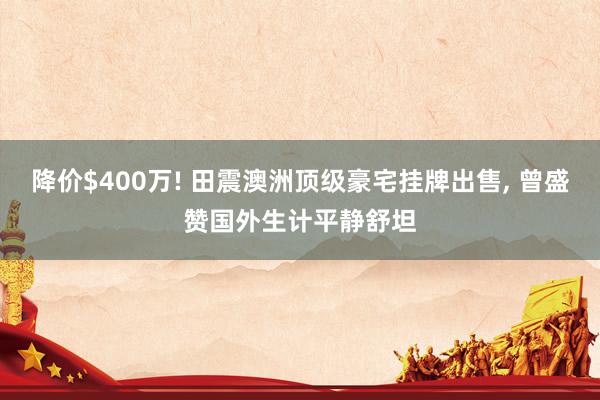 降价$400万! 田震澳洲顶级豪宅挂牌出售, 曾盛赞国外生计平静舒坦