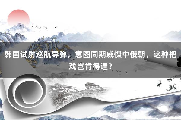 韩国试射巡航导弹，意图同期威慑中俄朝，这种把戏岂肯得逞？
