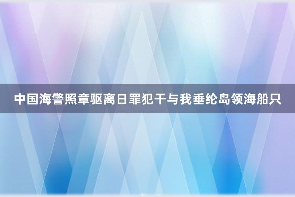 中国海警照章驱离日罪犯干与我垂纶岛领海船只