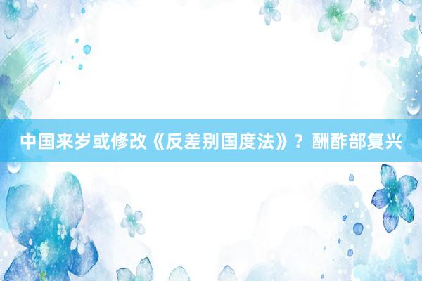 中国来岁或修改《反差别国度法》？酬酢部复兴