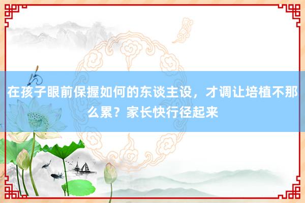 在孩子眼前保握如何的东谈主设，才调让培植不那么累？家长快行径起来
