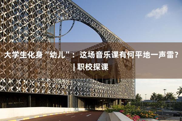 大学生化身“幼儿”：这场音乐课有何平地一声雷？| 职校探课