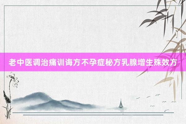 老中医调治痛训诲方不孕症秘方乳腺增生殊效方