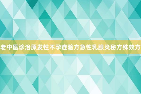 老中医诊治原发性不孕症验方急性乳腺炎秘方殊效方