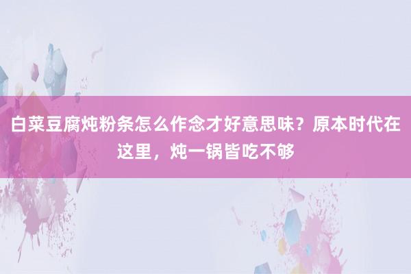 白菜豆腐炖粉条怎么作念才好意思味？原本时代在这里，炖一锅皆吃不够