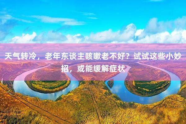 天气转冷，老年东谈主咳嗽老不好？试试这些小妙招，或能缓解症状