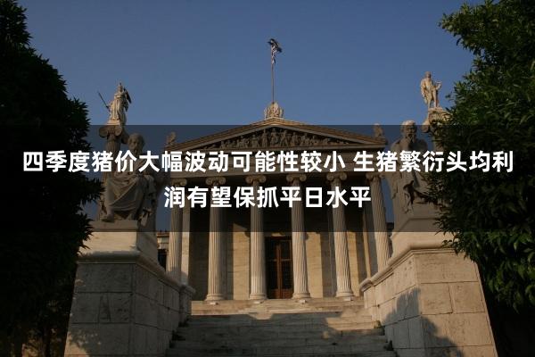 四季度猪价大幅波动可能性较小 生猪繁衍头均利润有望保抓平日水平