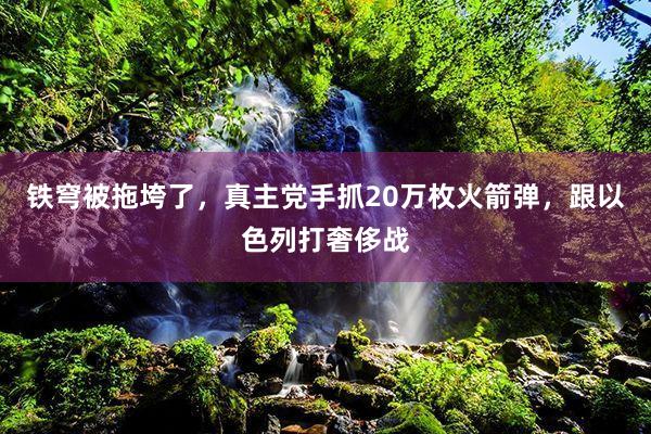 铁穹被拖垮了，真主党手抓20万枚火箭弹，跟以色列打奢侈战