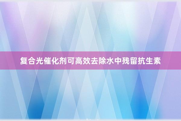复合光催化剂可高效去除水中残留抗生素