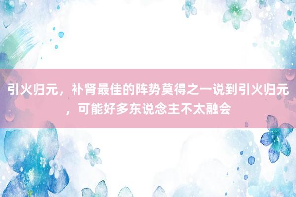 引火归元，补肾最佳的阵势莫得之一说到引火归元，可能好多东说念主不太融会