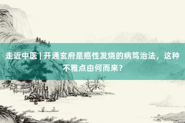 走近中医 | 开通玄府是癌性发烧的病笃治法，这种不雅点由何而来？