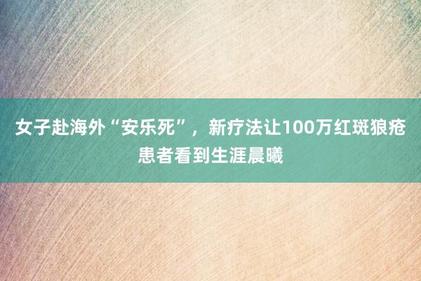 女子赴海外“安乐死”，新疗法让100万红斑狼疮患者看到生涯晨曦