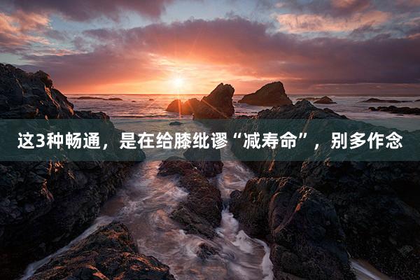 这3种畅通，是在给膝纰谬“减寿命”，别多作念