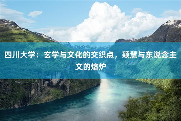 四川大学：玄学与文化的交织点，颖慧与东说念主文的熔炉
