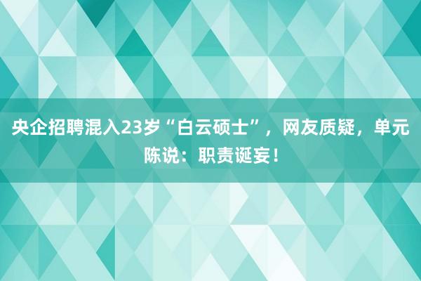 央企招聘混入23岁“白云硕士”，网友质疑，单元陈说：职责诞妄！