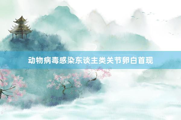 动物病毒感染东谈主类关节卵白首现
