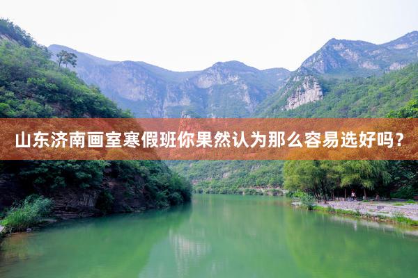 山东济南画室寒假班你果然认为那么容易选好吗？
