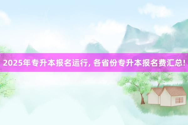 2025年专升本报名运行, 各省份专升本报名费汇总!