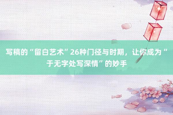 写稿的“留白艺术”26种门径与时期，让你成为“于无字处写深情”的妙手