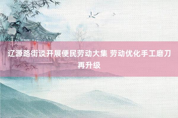 辽源路街谈开展便民劳动大集 劳动优化手工磨刀再升级