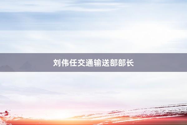 刘伟任交通输送部部长
