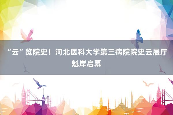 “云”览院史！河北医科大学第三病院院史云展厅魁岸启幕