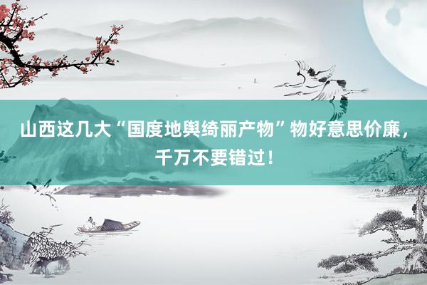 山西这几大“国度地舆绮丽产物”物好意思价廉，千万不要错过！