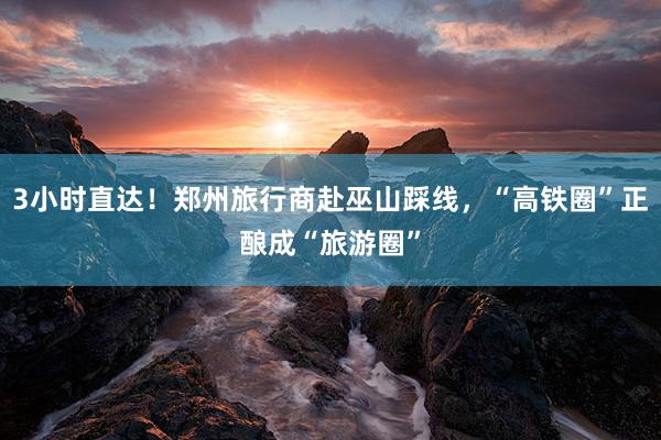 3小时直达！郑州旅行商赴巫山踩线，“高铁圈”正酿成“旅游圈”
