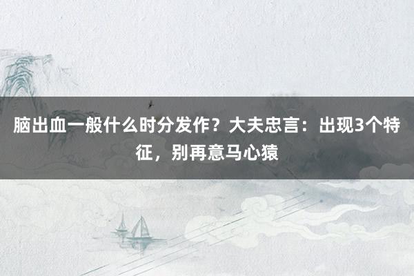 脑出血一般什么时分发作？大夫忠言：出现3个特征，别再意马心猿