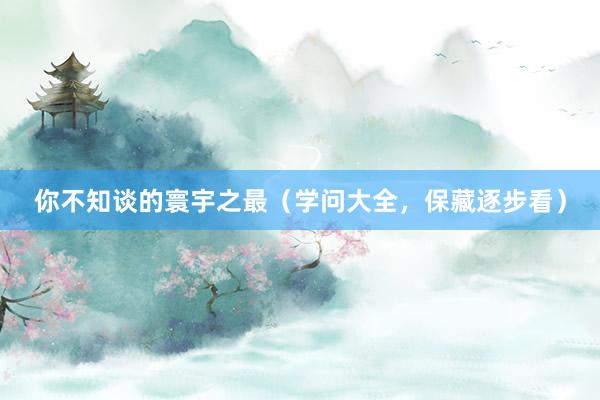 你不知谈的寰宇之最（学问大全，保藏逐步看）