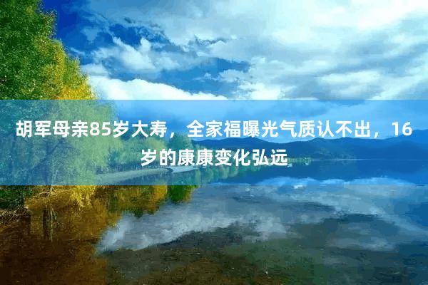 胡军母亲85岁大寿，全家福曝光气质认不出，16岁的康康变化弘远