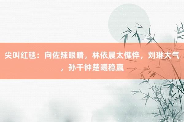 尖叫红毯：向佐辣眼睛，林依晨太憔悴，刘琳大气，孙千钟楚曦稳赢