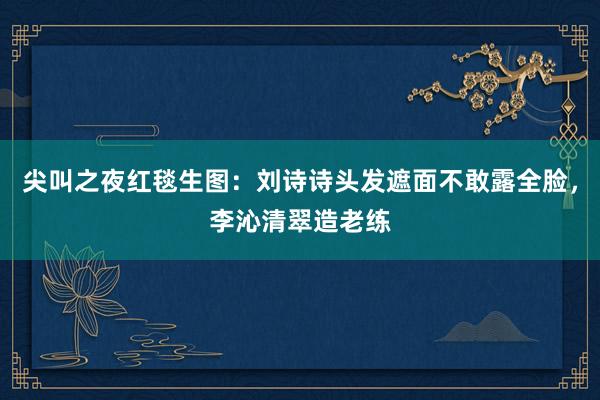 尖叫之夜红毯生图：刘诗诗头发遮面不敢露全脸，李沁清翠造老练