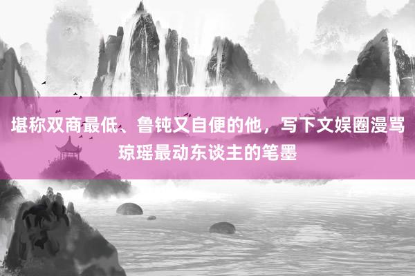 堪称双商最低、鲁钝又自便的他，写下文娱圈漫骂琼瑶最动东谈主的笔墨