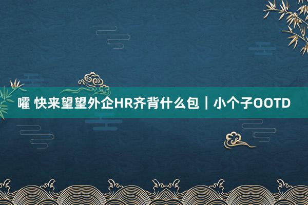 嚯 快来望望外企HR齐背什么包｜小个子OOTD