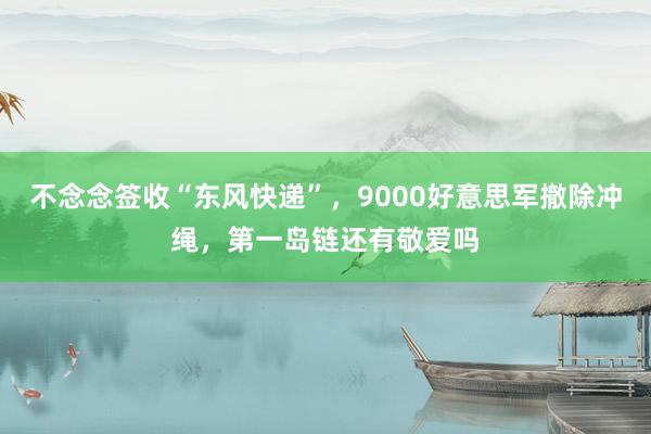 不念念签收“东风快递”，9000好意思军撤除冲绳，第一岛链还有敬爱吗