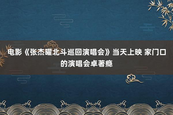 电影《张杰曜北斗巡回演唱会》当天上映 家门口的演唱会卓著瘾